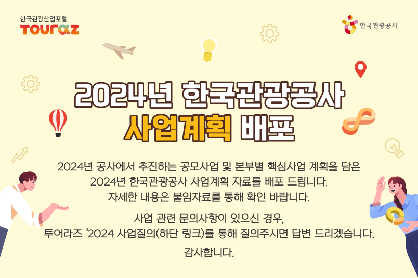 2024년 한국관광공사 사업계획 배포 2024년 공사에서 추진하는 공모사업 및 본부별 핵심사업 계획을 담은 2024년 한국관광공사 사업계획 자료를 배포 드립니다. 자세한 내용은 붙임자료를 통해 확인 바랍니다.사업 관련 문의사항이 있으신 경우,투어라즈 '2024 사업질의(하단 링크)를 통해 질의주시면 답변 드리겠습니다. 감사합니다.