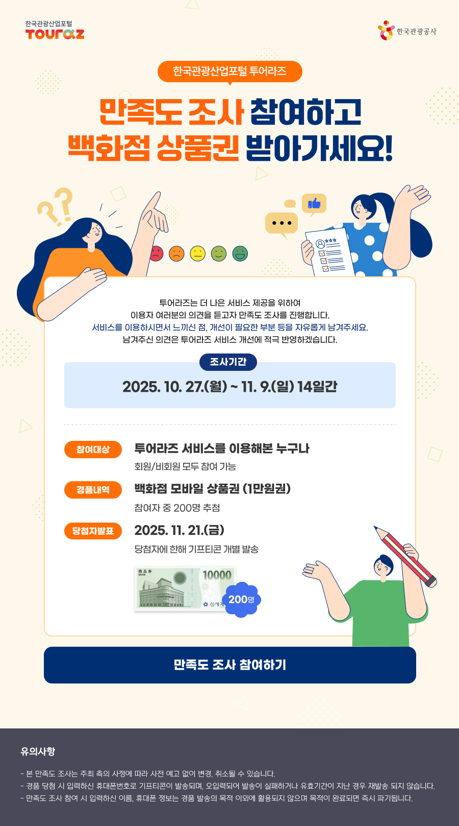 한국관광산업포털 투어라즈, 만족도 조사 참여하고 백화점 상품권 받아가세요!투어라즈는 더 나은 서비스 제공을 위하여 이용자 여러분의 의견을 듣고자 만족도 조사를 진행합니다. 서비스를 이용하시면서 느끼신 점, 개선이 필요한 부분 등을 자유롭게 남겨주세요.남겨주신 의견은 투어라즈 서비스 개선에 적극 반영하겠습니다.- 조사기간 : 2025.10.27(월) ~ 11.09(일) 14일간- 참여대상 : 투어라즈 서비스를 이용해본 누구나 (회원/비회원 모두 참여 가능)- 경품내역 : 백화점 모바일 상품권 / 참여자 중 200명 추첨- 당첨자발표 : 2025.11.21(금)  / 당첨자에 한해 기프티콘 개별 발송만족도 조사 참여하기> 유의사항- 본 만족도 조사는 주최 측의 사정에 따라 사전 예고 없이 변경, 취소될 수 있습니다.- 경품 당첨 시 입력하신 휴대폰번호로 기프티콘이 발송되며, 오입력되어 발송이 실패하거나 유효기간이 지난 경우 재발송 되지 않습니다.- 만족도 조사 참여 시 입력하신 이름, 휴대폰 정보는 경품 발송의 목적 이외에 활용되지 않으며 목적이 완료되면 즉시 파기됩니다.