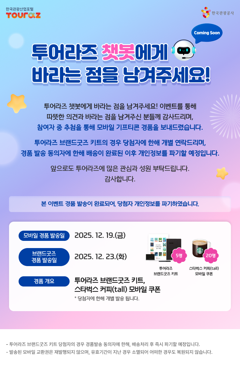 투어라즈 챗봇 도입 사전 이벤트당첨자발표 투어라즈 챗봇에게 바라는 점을 남겨주세요! 이벤트를 통해따뜻한 의견과 바라는 점을 남겨주신 분들께 감사드리며,참여자 중 추첨을 통해 모바일 기프티콘 경품을 보내드렸습니다. 투어라즈 브랜드굿즈 키트의 경우 당첨자에 한해 개별 연락드리며,경품 발송 동의자에 한해 배송이 완료된 이후 개인정보를 파기할 예정입니다. 앞으로도 투어라즈에 많은 관심과 성원 부탁드립니다.감사합니다. 본 이벤트 모바일 상품 발송이 완료되어, 당첨자 개인정보를 파기하였습니다.- 모바일 경품 발송일: 2025. 12. 19.(금) - 브랜드굿즈 경품 발송일: 2025. 12. 23.(화) - 경품 개요: 투어라즈 브랜드굿즈 키트, 스타벅스 커피(tall) 모바일 쿠폰(당첨자에 한해 개별 발송됩니다.) 투어라즈 브랜드굿즈 키트 당첨자의 경우 경품발송 동의자에 한해, 배송처리 후 즉시 파기할 예정입니다.발송된 모바일 교환권은 재발행되지 않으며, 유효기간이 지난 경우 소멸되어 어떠한 경우도 복원되지 않습니다.