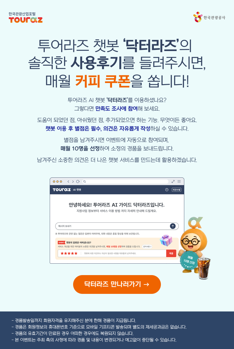투어라즈 챗봇 '닥터라즈'의솔직한 사용후기를 들려주시면, 매월 커피 쿠폰을 쏩니다! 투어라즈 AI 챗봇 '닥터라즈'를 이용하셨나요?그렇다면 만족도 조사에 참여해 보세요.도움이 되었던 점, 아쉬웠던 점, 추가되었으면 하는 기능. 무엇이든 좋아요.챗봇 이용 후 별점은 필수, 의견은 자유롭게 작성하실 수 있습니다.별점을 남겨주시면 이벤트에 자동으로 참여되며,매월 10명을 선정하여 소정의 경품을 보내드립니다.남겨주신 소중한 의견은 더 나은 챗봇 서비스를 만드는데 활용하겠습니다.닥터라즈 만나러가기 > - 경품발송일까지 회원자격을 유지해주신 분에 한해 경품이 지급됩니다.- 경품은 회원정보의 휴대폰번호 기준으로 모바일 기프티콘 발송되며 별도의 제세공과금은 없습니다.- 경품의 유효기간이 만료된 경우 어떠한 경우에도 복원되지 않습니다.- 본 이벤트는 주최 측의 사정에 따라 경품 및 내용이 변경되거나 예고없이 중단될 수 있습니다.