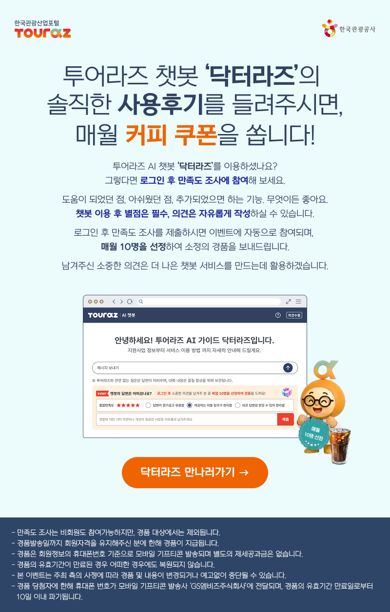 투어라즈 챗봇 '닥터라즈'의 솔직한 사용후기를 들려주시면, 매월 커피 쿠폰을 쏩니다!투어라즈 AI 챗봇 '닥터라즈'를 이용하셨나요?그렇다면 로그인 후 만족도 조사에 참여해 보세요.도움이 되었던 점, 아쉬웠던 점, 추가되었으면 하는 기능. 무엇이든 좋아요.챗봇 이용 후 별점은 필수, 의견은 자유롭게 작성하실 수 있습니다.로그인 후 만족도 조사를 제출하시면 이벤트에 자동으로 참여되며,매월 10명을 선정하여 소정의 경품을 보내드립니다.남겨주신 소중한 의견은 더 나은 챗봇 서비스를 만드는데 활용하겠습니다.안녕하세요! 투어라즈 AI 가이드 닥터라즈입니다.지원사업 정보부터 서비스 이용 방법까지 자세히 안내해 드릴게요. ※ 투어라즈와 관련 없는 질문은 답변이 어려우며, 대화 내용은 품질 향상을 위해 보관됩니다. 챗봇의 답변은 어떠셨나요?로그인 후 소중한 의견을 남겨주신 분 중 매월 10명을 선정하여 경품을 드려요! 닥터라즈 만나러가기 →- 만족도 조사는 비회원도 참여가능하지만, 경품 대상에서는 제외됩니다.- 경품발송일까지 회원자격을 유지해주신 분에 한해 경품이 지급됩니다.- 경품은 회원정보의 휴대폰번호 기준으로 모바일 기프티콘 발송되며 별도의 제세공과금은 없습니다.- 경품의 유효기간이 만료된 경우 어떠한 경우에도 복원되지 않습니다.- 본 이벤트는 주최 측의 사정에 따라 경품 및 내용이 변경되거나 예고없이 중단될 수 있습니다.- 경품 당첨자에 한해 휴대폰 번호가 모바일 기프티콘 발송사 'GS엠비즈주식회사'에 전달되며, 경품의 유효기간 만료일로부터 10일이내 파기 됩니다.