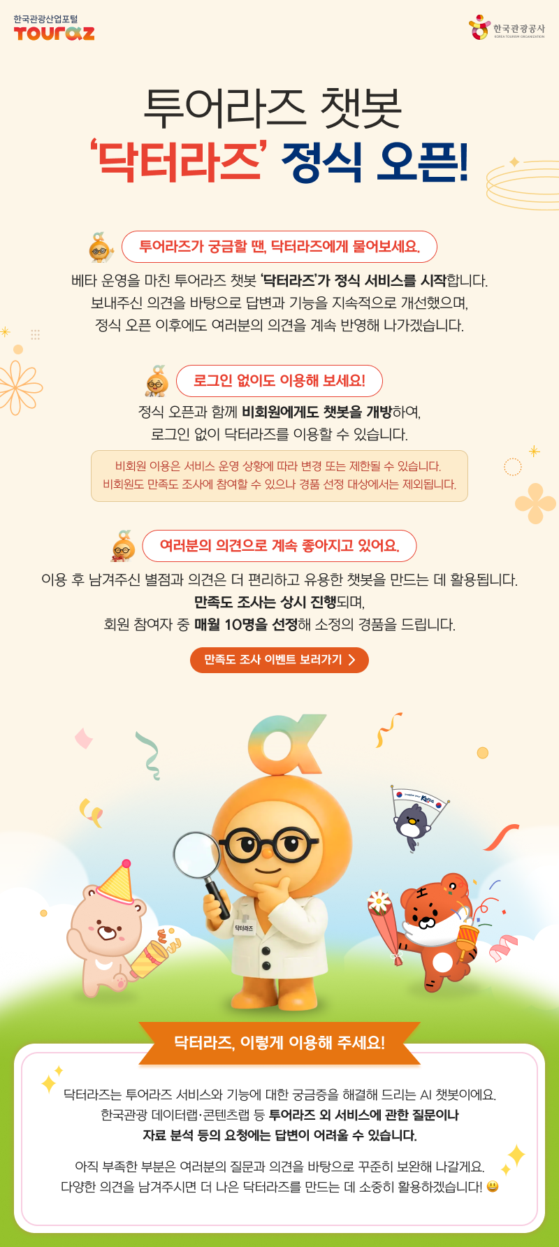 투어라즈 챗봇 '닥터라즈' 정식 오픈!투어라즈가 궁금할 땐, 닥터라즈에게 물어보세요. 베타 운영을 마친 투어라즈 챗봇 '닥터라즈'가 정식 서비스를 시작합니다. 보내주신 의견을 바탕으로 답변과 기능을 지속적으로 개선했으며, 정식 오픈 이후에도 여러분의 의견을 계속 반영해 나가겠습니다.로그인 없이도 이용해 보세요!  정식 오픈과 함께 비회원에게도 챗봇을 개방하여, 로그인 없이 닥터라즈를 이용할 수 있습니다.비회원 이용은 서비스 운영 상황에 따라 변경 또는 제한될 수 있습니다. 비회원도 만족도 조사에 참여할 수 있으나 경품 선정 대상에서는 제외됩니다.여러분의 의견으로 계속 좋아지고 있어요.  이용 후 남겨주신 별점과 의견은 더 편리하고 유용한 챗봇을 만드는 데 활용됩니다.만족도 조사는 상시 진행되며,회원 참여자 중 매월 10명을 선정해 소정의 경품을 드립니다.만족도 조사 이벤트 보러가기 > 닥터라즈, 이렇게 이용해 주세요! 닥터라즈는 투어라즈 서비스와 기능에 대한 궁금증을 해결해 드리는 AI 챗봇이에요.한국관광 데이터랩·콘텐츠랩 등 투어라즈 외 서비스에 관한 질문이나자료 분석 등의 요청에는 답변이 어려울 수 있습니다.아직 부족한 부분은 여러분의 질문과 의견을 바탕으로 꾸준히 보완해 나갈게요.다양한 의견을 남겨주시면 더 나은 닥터라즈를 만드는 데 소중히 활용하겠습니다!