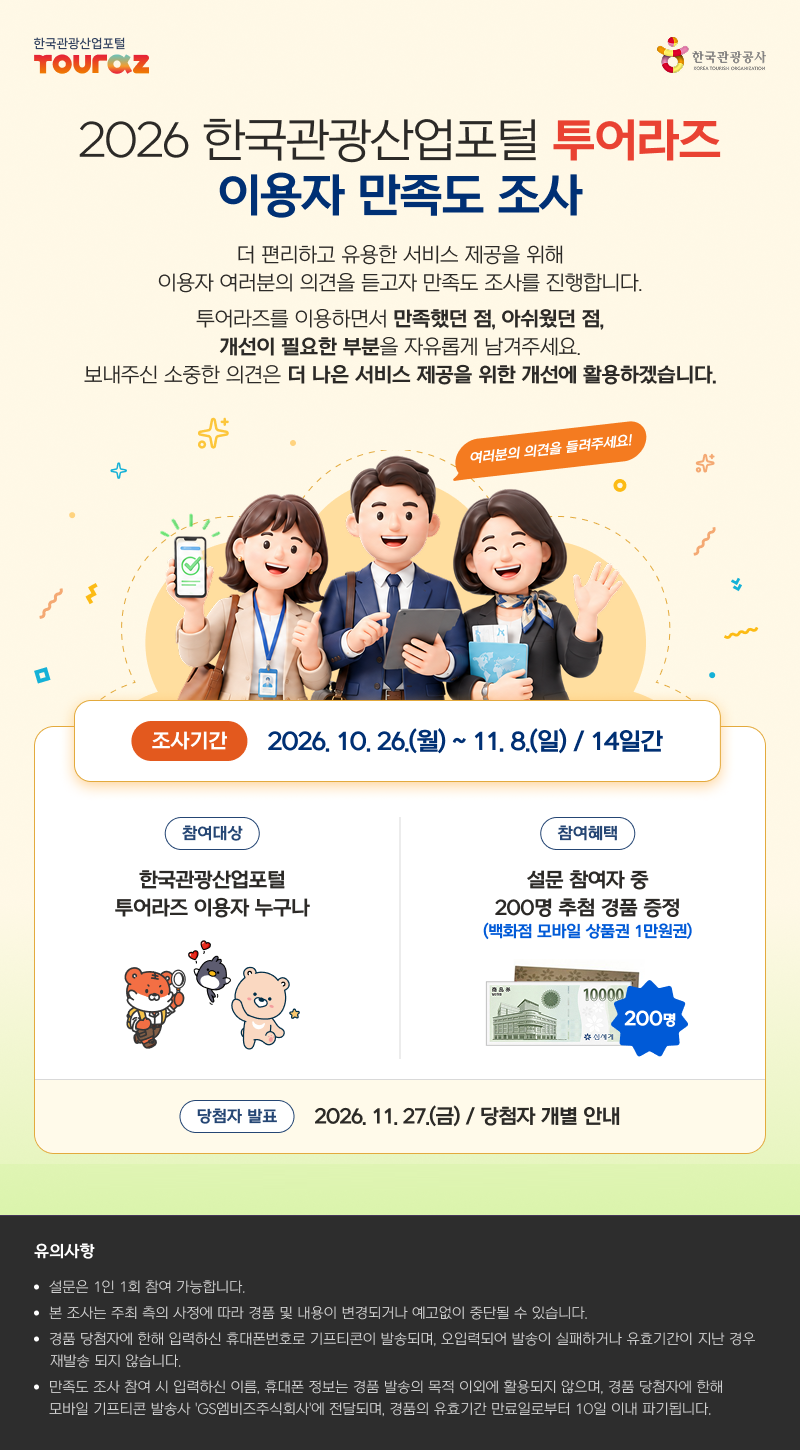 2026 한국관광산업포털 투어라즈  이용자 만족도 조사더 편리하고 유용한 서비스 제공을 위해 이용자 여러분의 의견을 듣고자 만족도 조사를 진행합니다.투어라즈를 이용하면서 만족했던 점, 아쉬웠던 점, 개선이 필요한 부분을 자유롭게 남겨주세요. 보내주신 소중한 의견은 더 나은 서비스 제공을 위한 개선에 활용하겠습니다.여러분의 의견을 들려주세요!조사기간 : 2026. 10. 26.(월) ~ 11. 8.(일) / 14일간참여대상 : 한국관광산업포털 투어라즈 이용자 누구나참여혜택 : 설문 참여자 중 200명 추첨 경품 증정 (백화점 모바일 상품권 1만원권)당첨자 발표 : 2026. 11. 27.(금)  / 당첨자 개별 안내 유의사항설문은 1인 1회 참여 가능합니다.본 조사는 주최 측의 사정에 따라 경품 및 내용이 변경되거나 예고없이 중단될 수 있습니다.경품 당첨자에 한해 입력하신 휴대폰번호로 기프티콘이 발송되며, 오입력되어 발송이 실패하거나 유효기간이 지난 경우 재발송 되지 않습니다.만족도 조사 참여 시 입력하신 이름, 휴대폰 정보는 경품 발송의 목적 이외에 활용되지 않으며, 경품 당첨자에 한해 모바일 기프티콘 발송사 'GS엠비즈주식회사'에 전달되며, 경품의 유효기간 만료일로부터 10일 이내 파기됩니다.