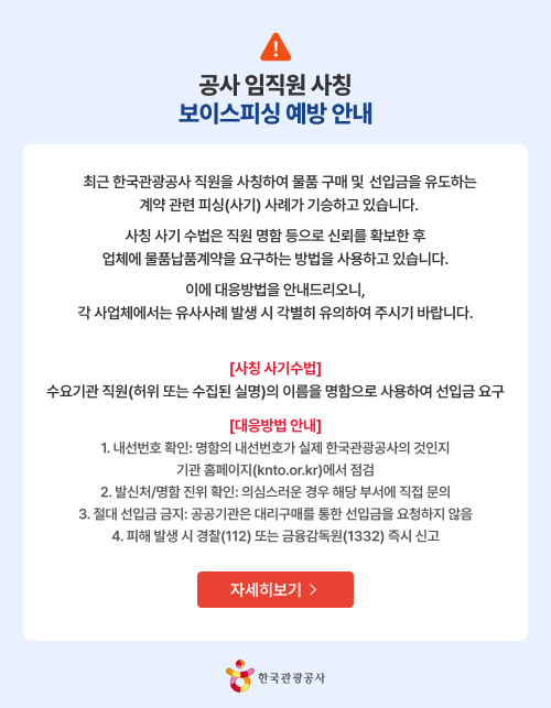 공사 임직원 사칭 보이스피싱 예방 안내 최근 한국관광공사 직원을 사칭하여 물품 구매 및 선입금을 유도하는 계약 관련 피싱(사기) 사례가 기승하고 있습니다. 사칭 사기수법은 직원 명함 등으로 신뢰를 확보한 후 업체에 물품남품계약을 요구하는 방법을 사용하고 있습니다. 이에 대응방법을 안내드리오니 각 사업체에서는 유사사례 발생 시 각별히 유의하여 주시기 바랍니다. [사칭 사기수법] 수요기관 직원(허위 또는 수집된 실명)의 이름을 명함으로 사용하여 선입금 요구 [대응방법 안내] 1. 내선번호 확인: 명함의 내선번호가 실제 한국관광공사의 것인지 기관 홈페이지(knto.or.kr)에서 점검 2. 발신처/명함 진위 확인: 의심스러운 경우 해당 부서에 직접 문의 3. 절대 선입금 금지:공공기관은 대리구매를 통한 선입금을 요청하지 않음 4. 피해 발생 시 경찰(112)또는 금융감독원(1332) 즉시 신고 자세히보기> 한국관광공사
