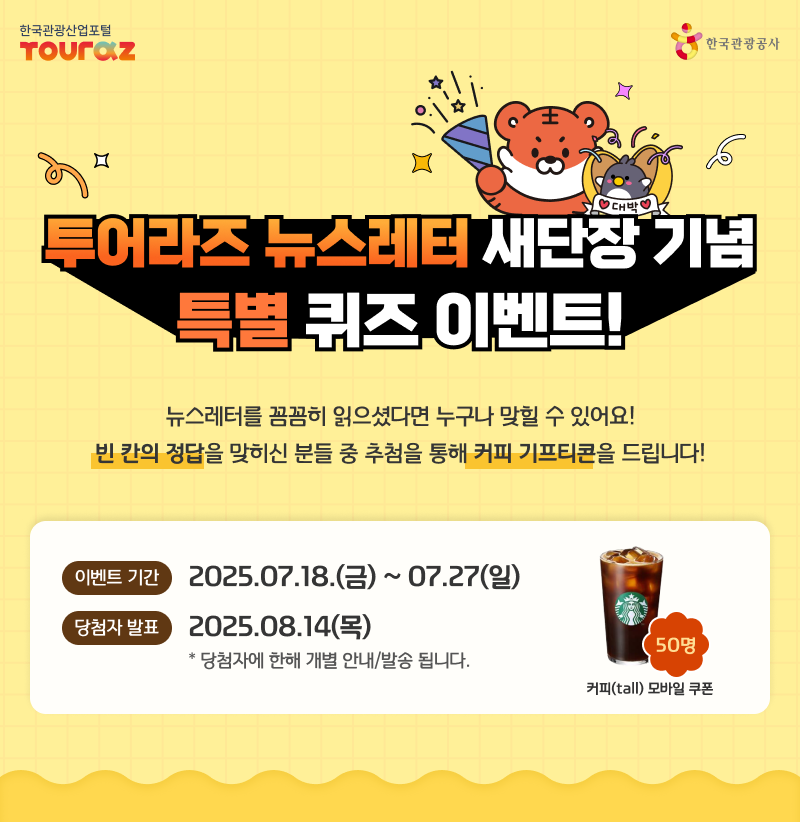 투어라즈 뉴스레터 새단장 기념 특별 퀴즈 이벤트  뉴스레터를 꼼꼼히 읽으셨다면 누구나 맞힐 수 있어요! 빈 칸의 정답을 맞히신 분들 중 추첨을 통해 커피 기프티콘을 드립니다!, 이벤트 기간:2025년7월17일~7월27일, 당첨자발표:2025년8월14일ㄹ, 당첨자에 한해 개별 안내/발송 됩니다. 스타벅스 커피 모바일 쿠폰(50명)