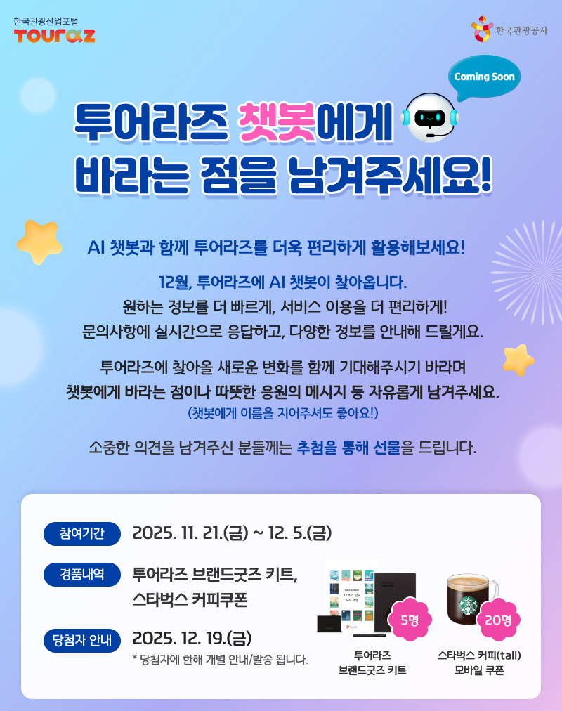 투어라즈 챗봇에게 바라는 점을 남겨주세요! AI 챗봇과 함께 투어라즈를 더욱 편리하게 활용해보세요! 12월, 투어라즈에 AI 챗봇이 찾아옵니다. 원하는 정보를 더 빠르게, 서비스 이용을 더 편리하게! 문의사항에 실시간으로 응답하고, 다양한 정보를 안내해 드릴게요. 투어라즈에 찾아올 새로운 변화를 함께 기대해주시기 바라며 챗봇에게 바라는 점이나 따뜻한 응원의 메시지 등 자유롭게 남겨주세요. (챗봇에게 이름을 지어주셔도 좋아요!) 소중한 의견을 남겨주신 분들께는 추첨을 통해 선물을 드립니다. 참여기간:2025.11.21(금) ~ 12.5(금) 경품내역 : 투어라즈 브랜드굿즈 키트5명, 스타벅스 커피 모바일 쿠폰20명 당첨자 안내 : 2025.12.19(금) 당첨자에 한해 개별 안내/발송됩니다.