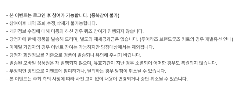 - 본 이벤트는 로그인 후 참여가 가능합니다. (중복참여 불가) - 참여이후 내역 조회,수정,삭제가 불가능합니다. - 개인정보 수집에 대해 미동의 하신 경우 퀴즈 참여가 진행되지 않습니다. - 당첨자에 한해 경품을 발송해 드리며, 별도의 제세공과금은 없습니다. (투어라즈 브랜드굿즈 키트의 경우 개별유선 안내) - 이메일 가입자의 경우 이벤트 참여는 가능하지만 당첨대상에서는 제외됩니다. - 당첨자 회원정보를 기준으로 경품이 발송되니 유의해 주시기 바랍니다. - 발송된 모바일 상품권은 재 발행되지 않으며, 유효기간이 지난 경우 소멸되어 어떠한 경우도 복원되지 않습니다. - 부정적인 방법으로 이벤트에 참여하거나, 탈퇴하는 경우 당첨이 취소될 수 있습니다. - 본 이벤트는 주최 측의 사정에 따라 사전 고지 없이 내용이 변경되거나 중단·취소될 수 있습니다.