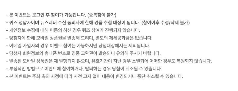본 이벤트는 로그인 후 참여가 가능합니다. (중복참여 가능), 부정적인 방법으로 이벤트에 참여하거나, 탈퇴하는 경우 당첨이 취소될 수 있습니다., 이메일 가입자의 경우 이벤트 참여는 가능하지만 당첨대상에서는 제외됩니다., 본 이벤트는 주최 측의 사정에 따라 사전 고지 없이 내용이 변경되거나 중단·취소될 수 있습니다., 당첨자 (당첨사 기업마스터) 회원정보의 휴대폰 번호로 경품 교환권이 발송되니 유의해 주시기 바랍니다., 발송된 모바일 상품권은 재 발행되지 않으며, 유효기간이 지난 경우 소멸되어 어떠한 경우도 복원되지 않습니다.