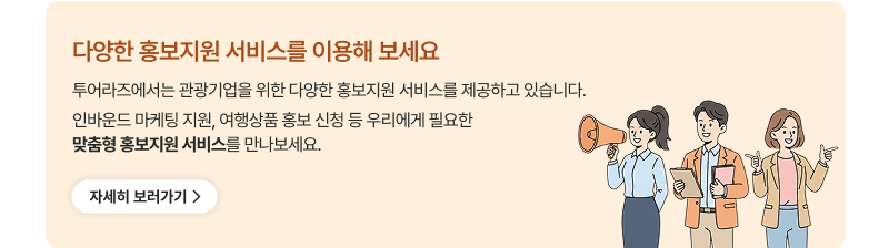 다양한 홍보지원 서비스를 이용해 보세요. 투어라즈에서는 관광기업을 위한 다양한 홍보지원 서비스를 제공하고 있습니다. 인바운드 마케팅 지원, 여행상품 홍보 신청 등 우리에게 필요한 맞춤형 홍보지원 서비스를 만나보세요.