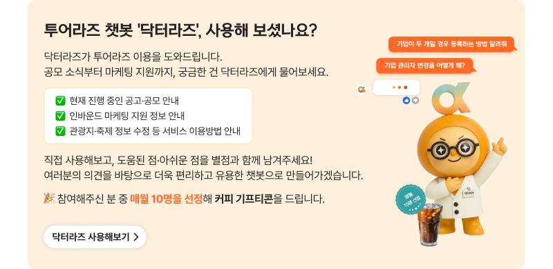 투어라즈 챗봇 '닥터라즈', 사용해 보셨나요? 닥터라즈가 투어라즈 이용을 도와드립니다. 공모 소식부터 마케팅 지원까지, 궁금한 건 닥터라즈에게 물어보세요. 현재 진행 중인 공고·공모 안내, 인바운드 마케팅 지원 정보 안내, 관광지·축제 정보 수정 등 서비스 이용방법 안내. 직접 사용해보고, 도움된 점·아쉬운 점을 별점과 함께 남겨주세요! 여러분의 의견을 바탕으로 더욱 편리하고 유용한 챗봇으로 만들어가겠습니다. 참여해주신 분 중 매월 10명을 선정해 커피 기프티콘을 드립니다. 닥터라즈 사용해보기 (기업이 두 개일 경우 등록하는 방법 알려줘 / 기업 관리자 변경을 어떻게 해?)