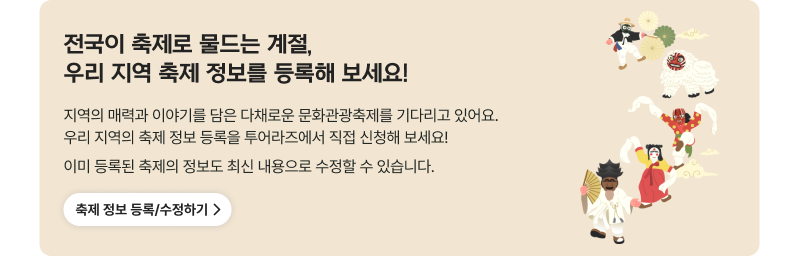 전국이 축제로 물드는 계절, 우리 지역 축제 정보를 등록해 보세요! 지역의 매력과 이야기를 담은 다채로운 문화관광축제를 기다리고 있어요.우리 지역의 축제 정보 등록을 투어라즈에서 직접 신청해 보세요!이미 등록된 축제의 정보도 최신 내용으로 수정할 수 있습니다. 축제 정보 등록/수정하기