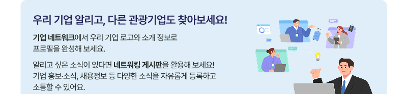 우리 기업 알리고, 다른 관광기업도 찾아보세요! 기업 네트워크에서 우리 기업 로고와 소개 정보로 프로필을 완성해 보세요. 알리고 싶은 소식이 있다면 네트워킹 게시판을 활용해 보세요! 기업 홍보·소식, 채용정보 등 다양한 소식을 자유롭게 등록하고 소통할 수 있어요.