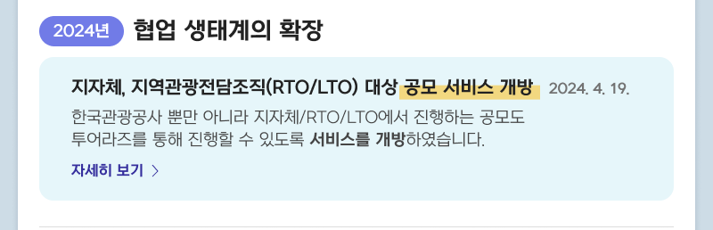 2024년 협업 생태계의 확장 - 지자체, 지역관광전담조직(RTO/LTO) 대상 공모 서비스 개방 2024. 4. 19. 한국관광공사 뿐만 아니라 지자체/RTO/LTO에서 진행하는 공모도 투어라즈를 통해 진행할 수 있도록 서비스를 개방하였습니다. 자세히보기