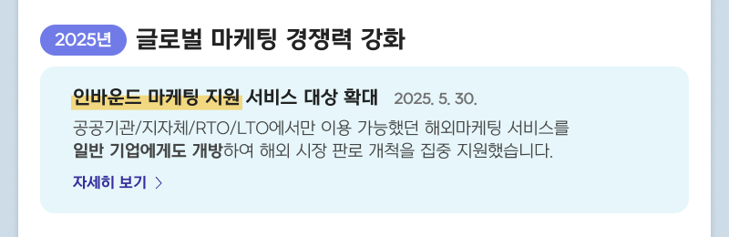 2025년 글로벌 마케팅 경쟁력 강화 - 인바운드 마케팅 지원 서비스 대상 확대 2025. 5. 30. 공공기관/지자체/RTO/LTO에서만 이용 가능했던 해외마케팅 서비스를 일반 기업에게도 개방하여 해외 시장 판로 개척을 집중 지원했습니다. 자세히보기