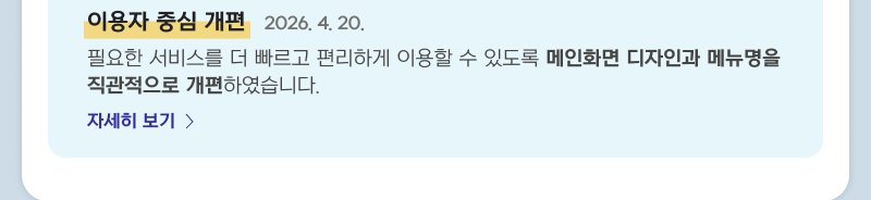이용자 중심 개편 2026. 4. 20. 필요한 서비스를 더 빠르고 편리하게 이용할 수 있도록 메인화면 디자인과 메뉴명을 직관적으로 개편하였습니다. 자세히보기