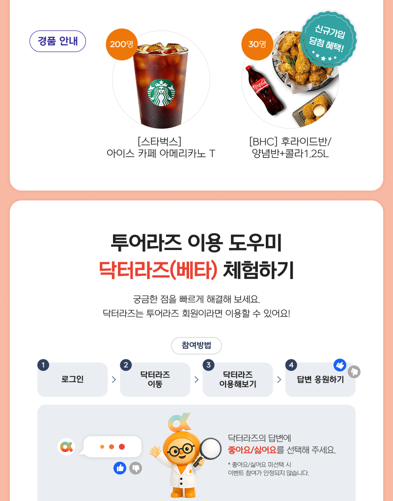 경품 안내. 200명: [스타벅스] 아이스 카페 아메리카노 T. 30명(신규가입 당첨 혜택): [BHC] 후라이드반/양념반+콜라 1.25L. 투어라즈 이용 도우미 닥터라즈(베타) 체험하기. 궁금한 점을 빠르게 해결해 보세요. 닥터라즈는 투어라즈 회원이라면 이용할 수 있어요! 참여방법: 1.로그인 → 2.닥터라즈 이동 → 3.닥터라즈 이용해보기 → 4.답변 응원하기. 닥터라즈의 답변에 좋아요/싫어요를 선택해 주세요. *좋아요/싫어요 미선택 시 이벤트 참여가 인정되지 않습니다.