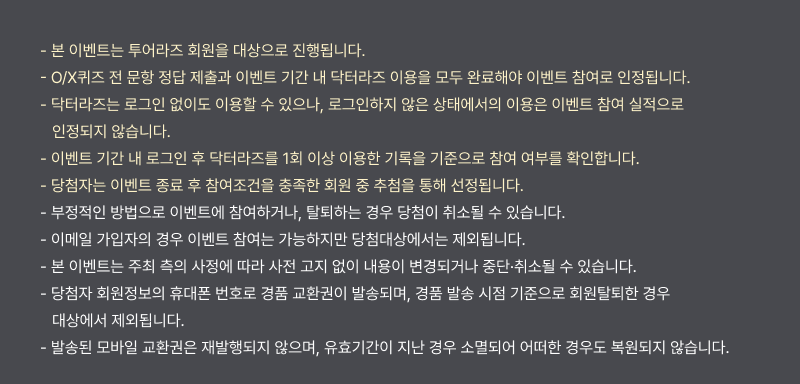 - 본 이벤트는 투어라즈 회원을 대상으로 진행됩니다. - O/X퀴즈 전 문항 정답 제출과 이벤트 기간 내 닥터라즈 이용을 모두 완료해야 이벤트 참여로 인정됩니다. - 닥터라즈는 로그인 없이도 이용할 수 있으나, 로그인하지 않은 상태에서의 이용은 이벤트 참여 실적으로 인정되지 않습니다. - 이벤트 기간 내 로그인 후 닥터라즈를 1회 이상 이용한 기록을 기준으로 참여 여부를 확인합니다. - 당첨자는 이벤트 종료 후 참여조건을 충족한 회원 중 추첨을 통해 선정됩니다. - 부정적인 방법으로 이벤트에 참여하거나, 탈퇴하는 경우 당첨이 취소될 수 있습니다. - 이메일 가입자의 경우 이벤트 참여는 가능하지만 당첨대상에서는 제외됩니다. - 본 이벤트는 주최 측의 사정에 따라 사전 고지 없이 내용이 변경되거나 중단·취소될 수 있습니다. - 당첨자 회원정보의 휴대폰 번호로 경품 교환권이 발송되며, 경품 발송 시점 기준으로 회원탈퇴한 경우 대상에서 제외됩니다. - 발송된 모바일 교환권은 재발행되지 않으며, 유효기간이 지난 경우 소멸되어 어떠한 경우도 복원되지 않습니다.
