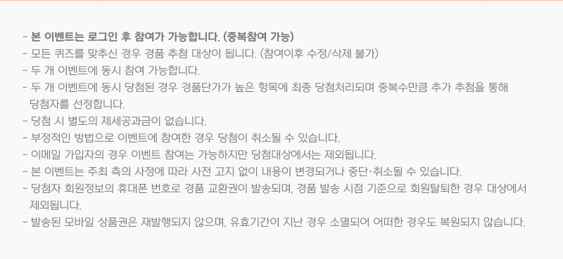 본 이벤트는 로그인 후 참여가 가능합니다. (중복참여 가능), 부정적인 방법으로 이벤트에 참여하거나, 탈퇴하는 경우 당첨이 취소될 수 있습니다., 이메일 가입자의 경우 이벤트 참여는 가능하지만 당첨대상에서는 제외됩니다., 본 이벤트는 주최 측의 사정에 따라 사전 고지 없이 내용이 변경되거나 중단·취소될 수 있습니다., 당첨자 (당첨사 기업마스터) 회원정보의 휴대폰 번호로 경품 교환권이 발송되니 유의해 주시기 바랍니다., 발송된 모바일 상품권은 재 발행되지 않으며, 유효기간이 지난 경우 소멸되어 어떠한 경우도 복원되지 않습니다.